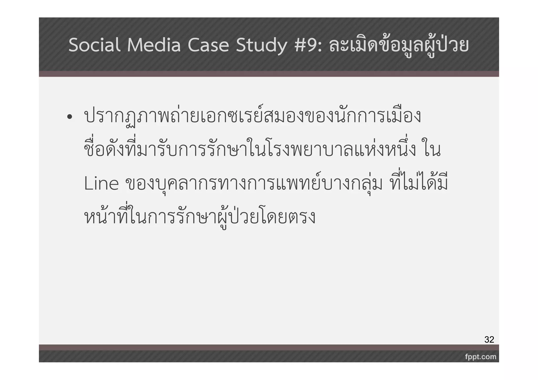 32 
Social Media Case Study #9: ละเมิดข้อมูลผู้ป่วย 
• ปรากฏภาพถ่ายเอกซเรย์สมองของนักการเมือง 
ชื่อดังที่มารับการรักษาในโรงพยาบาลแห่งหนึ่ง ใน 
Line ของบุคลากรทางการแพทย์บางกลุ่ม ที่ไม่ได้มี 
หน้าที่ในการรักษาผู้ป่วยโดยตรง 
 