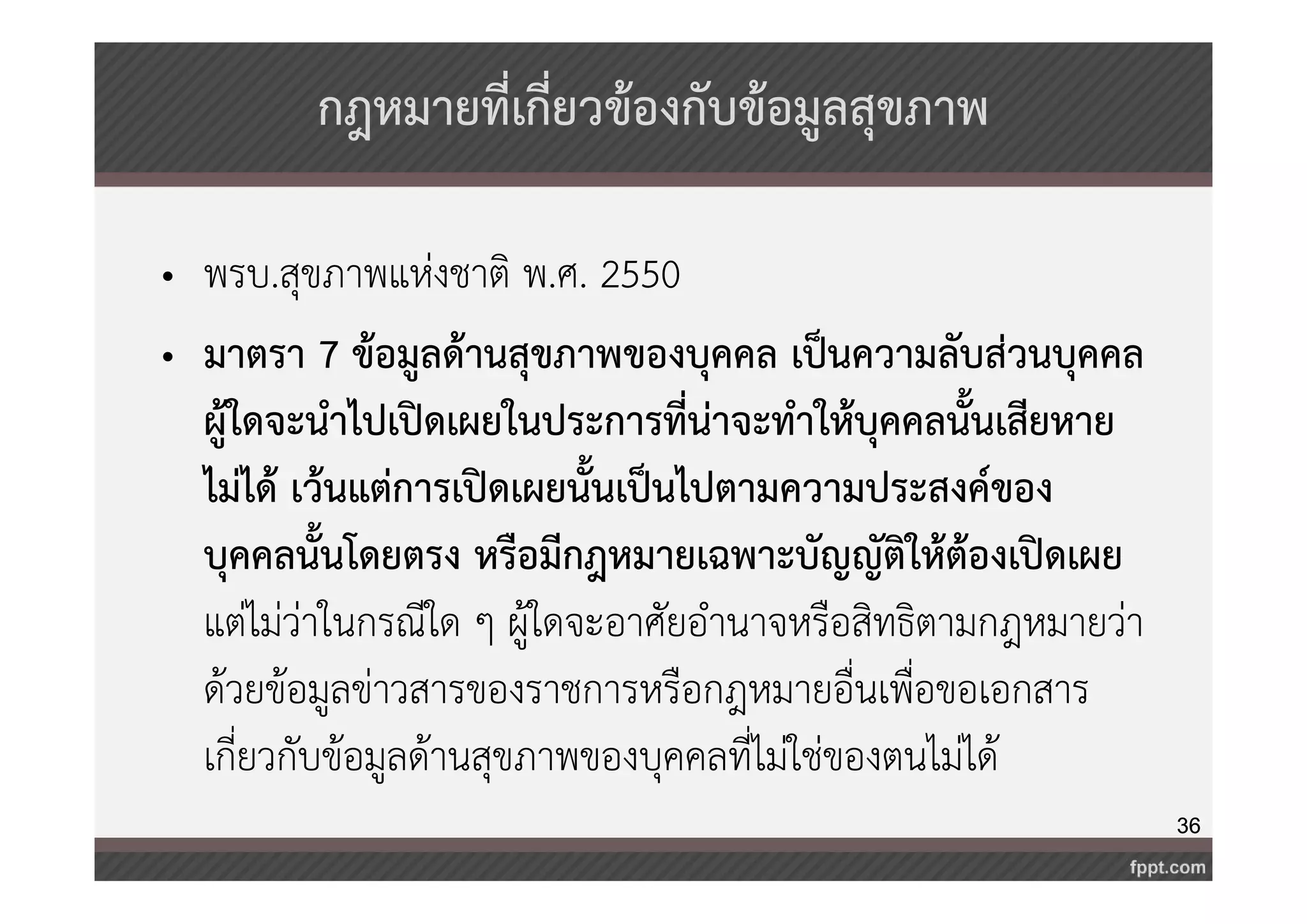 36 
กฎหมายที่เกี่ยวข้องกับข้อมูลสุขภาพ 
• พรบ.สุขภาพแห่งชาติ พ.ศ. 2550 
• มาตรา 7 ข้อมูลด้านสุขภาพของบุคคล เป็นความลับส่วนบุคคล 
ผู้ใดจะนำไปเปิดเผยในประการที่น่าจะทำให้บุคคลนั้นเสียหาย 
ไม่ได้ เว้นแต่การเปิดเผยนั้นเป็นไปตามความประสงค์ของ 
บุคคลนั้นโดยตรง หรือมีกฎหมายเฉพาะบัญญัติให้ต้องเปิดเผย 
แต่ไม่ว่าในกรณีใด ๆ ผู้ใดจะอาศัยอำนาจหรือสิทธิตามกฎหมายว่า 
ด้วยข้อมูลข่าวสารของราชการหรือกฎหมายอื่นเพื่อขอเอกสาร 
เกี่ยวกับข้อมูลด้านสุขภาพของบุคคลที่ไม่ใช่ของตนไม่ได้ 
 