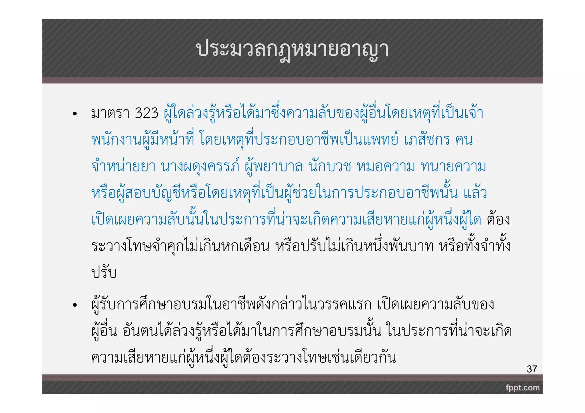 37 
ประมวลกฎหมายอาญา 
• มาตรา 323 ผู้ใดล่วงรู้หรือได้มาซึ่งความลับของผู้อื่นโดยเหตุที่เป็นเจ้า 
พนักงานผู้มีหน้าที่ โดยเหตุที่ประกอบอาชีพเป็นแพทย์ เภสัชกร คน 
จำหน่ายยา นางผดุงครรภ์ ผู้พยาบาล นักบวช หมอความ ทนายความ 
หรือผู้สอบบัญชีหรือโดยเหตุที่เป็นผู้ช่วยในการประกอบอาชีพนั้น แล้ว 
เปิดเผยความลับนั้นในประการที่น่าจะเกิดความเสียหายแก่ผู้หนึ่งผู้ใด ต้อง 
ระวางโทษจำคุกไม่เกินหกเดือน หรือปรับไม่เกินหนึ่งพันบาท หรือทั้งจำทั้ง 
ปรับ 
• ผู้รับการศึกษาอบรมในอาชีพดังกล่าวในวรรคแรก เปิดเผยความลับของ 
ผู้อื่น อันตนได้ล่วงรู้หรือได้มาในการศึกษาอบรมนั้น ในประการที่น่าจะเกิด 
ความเสียหายแก่ผู้หนึ่งผู้ใดต้องระวางโทษเช่นเดียวกัน 
 