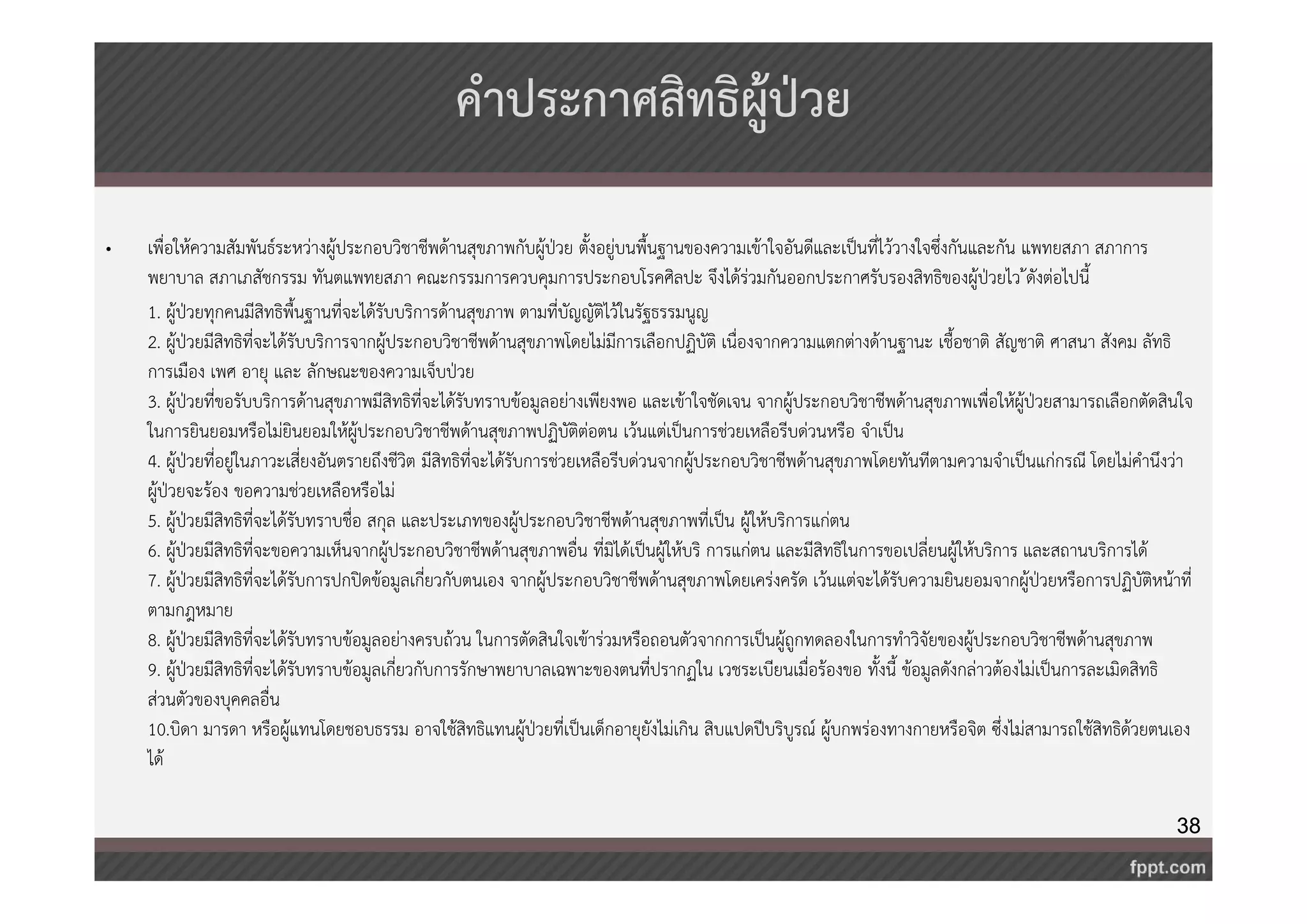 38 
คำประกาศสิทธิผู้ป่วย 
• เพื่อให้ความสัมพันธ์ระหว่างผู้ประกอบวิชาชีพด้านสุขภาพกับผู้ป่วย ตั้งอยู่บนพื้นฐานของความเข้าใจอันดีและเป็นที่ไว้วางใจซึ่งกันและกัน แพทยสภา สภาการ 
พยาบาล สภาเภสัชกรรม ทันตแพทยสภา คณะกรรมการควบคุมการประกอบโรคศิลปะ จึงได้ร่วมกันออกประกาศรับรองสิทธิของผู้ป่วยไว้ดังต่อไปนี้ 
1. ผู้ป่วยทุกคนมีสิทธิพื้นฐานที่จะได้รับบริการด้านสุขภาพ ตามที่บัญญัติไว้ในรัฐธรรมนูญ 
2. ผู้ป่วยมีสิทธิที่จะได้รับบริการจากผู้ประกอบวิชาชีพด้านสุขภาพโดยไม่มีการเลือกปฏิบัติ เนื่องจากความแตกต่างด้านฐานะ เชื้อชาติ สัญชาติ ศาสนา สังคม ลัทธิ 
การเมือง เพศ อายุ และ ลักษณะของความเจ็บป่วย 
3. ผู้ป่วยที่ขอรับบริการด้านสุขภาพมีสิทธิที่จะได้รับทราบข้อมูลอย่างเพียงพอ และเข้าใจชัดเจน จากผู้ประกอบวิชาชีพด้านสุขภาพเพื่อให้ผู้ป่วยสามารถเลือกตัดสินใจ 
ในการยินยอมหรือไม่ยินยอมให้ผู้ประกอบวิชาชีพด้านสุขภาพปฏิบัติต่อตน เว้นแต่เป็นการช่วยเหลือรีบด่วนหรือ จำเป็น 
4. ผู้ป่วยที่อยู่ในภาวะเสี่ยงอันตรายถึงชีวิต มีสิทธิที่จะได้รับการช่วยเหลือรีบด่วนจากผู้ประกอบวิชาชีพด้านสุขภาพโดยทันทีตามความจำเป็นแก่กรณี โดยไม่คำนึงว่า 
ผู้ป่วยจะร้อง ขอความช่วยเหลือหรือไม่ 
5. ผู้ป่วยมีสิทธิที่จะได้รับทราบชื่อ สกุล และประเภทของผู้ประกอบวิชาชีพด้านสุขภาพที่เป็น ผู้ให้บริการแก่ตน 
6. ผู้ป่วยมีสิทธิที่จะขอความเห็นจากผู้ประกอบวิชาชีพด้านสุขภาพอื่น ที่มิได้เป็นผู้ให้บริ การแก่ตน และมีสิทธิในการขอเปลี่ยนผู้ให้บริการ และสถานบริการได้ 
7. ผู้ป่วยมีสิทธิที่จะได้รับการปกปิดข้อมูลเกี่ยวกับตนเอง จากผู้ประกอบวิชาชีพด้านสุขภาพโดยเคร่งครัด เว้นแต่จะได้รับความยินยอมจากผู้ป่วยหรือการปฏิบัติหน้าที่ 
ตามกฎหมาย 
8. ผู้ป่วยมีสิทธิที่จะได้รับทราบข้อมูลอย่างครบถ้วน ในการตัดสินใจเข้าร่วมหรือถอนตัวจากการเป็นผู้ถูกทดลองในการทำวิจัยของผู้ประกอบวิชาชีพด้านสุขภาพ 
9. ผู้ป่วยมีสิทธิที่จะได้รับทราบข้อมูลเกี่ยวกับการรักษาพยาบาลเฉพาะของตนที่ปรากฏใน เวชระเบียนเมื่อร้องขอ ทั้งนี้ ข้อมูลดังกล่าวต้องไม่เป็นการละเมิดสิทธิ 
ส่วนตัวของบุคคลอื่น 
10.บิดา มารดา หรือผู้แทนโดยชอบธรรม อาจใช้สิทธิแทนผู้ป่วยที่เป็นเด็กอายุยังไม่เกิน สิบแปดปีบริบูรณ์ ผู้บกพร่องทางกายหรือจิต ซึ่งไม่สามารถใช้สิทธิด้วยตนเอง 
ได้ 
 