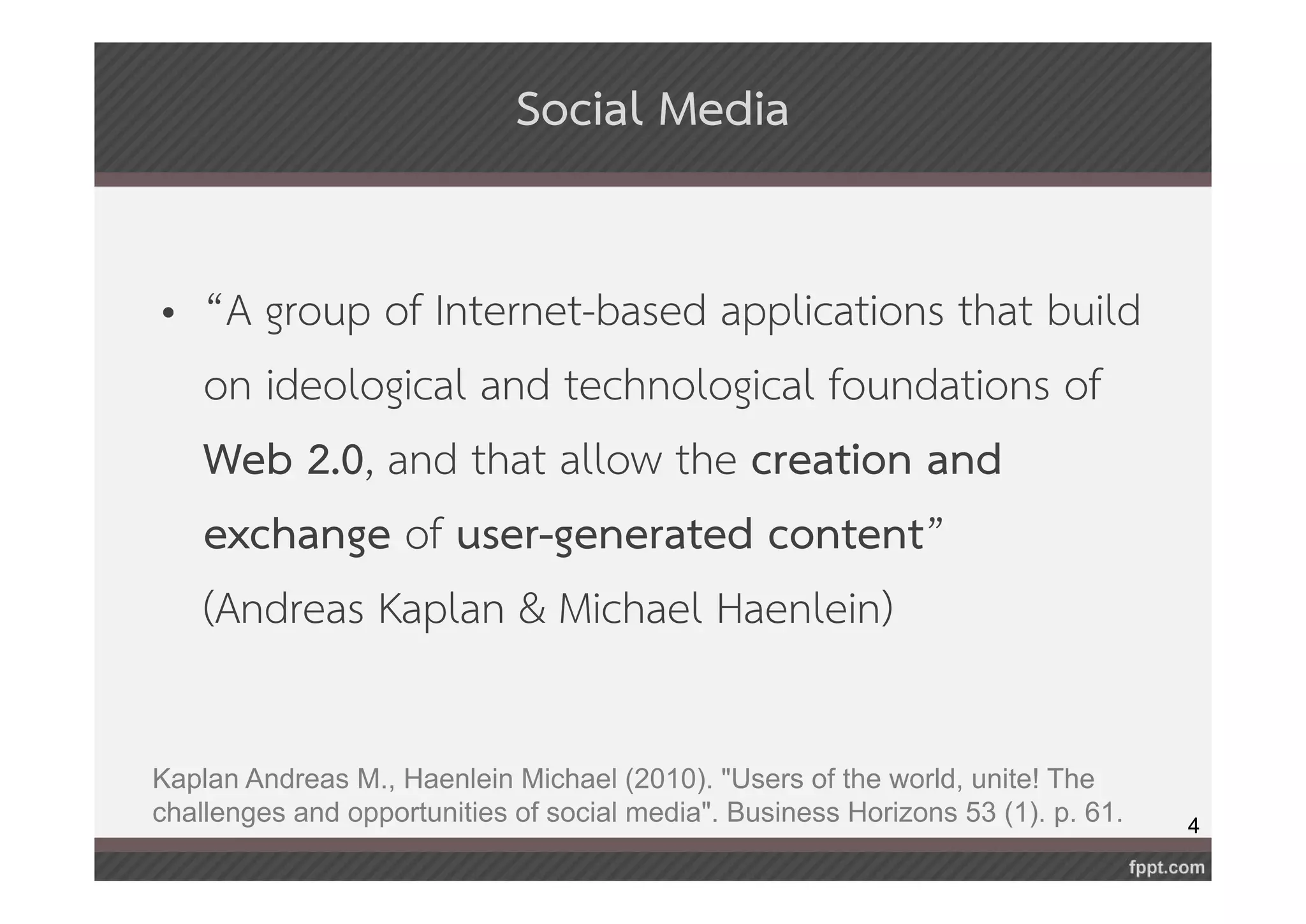 4 
Social Media 
• “A group of Internet-based applications that build 
on ideological and technological foundations of 
Web 2.0, and that allow the creation and 
exchange of user-generated content” 
(Andreas Kaplan & Michael Haenlein) 
Kaplan Andreas M., Haenlein Michael (2010). "Users of the world, unite! The 
challenges and opportunities of social media". Business Horizons 53 (1). p. 61. 
 