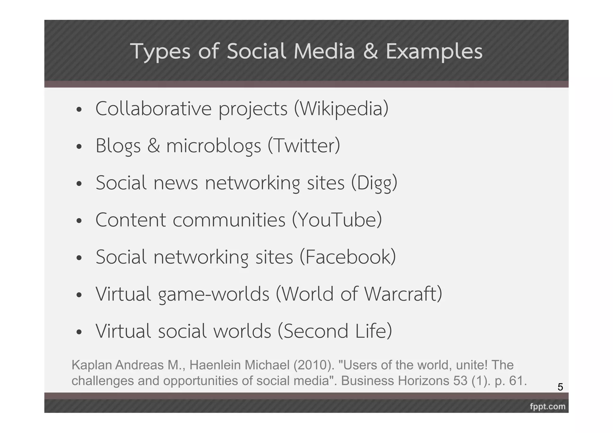 5 
Types of Social Media & Examples 
• Collaborative projects (Wikipedia) 
• Blogs & microblogs (Twitter) 
• Social news networking sites (Digg) 
• Content communities (YouTube) 
• Social networking sites (Facebook) 
• Virtual game-worlds (World of Warcraft) 
• Virtual social worlds (Second Life) 
Kaplan Andreas M., Haenlein Michael (2010). "Users of the world, unite! The 
challenges and opportunities of social media". Business Horizons 53 (1). p. 61. 
 