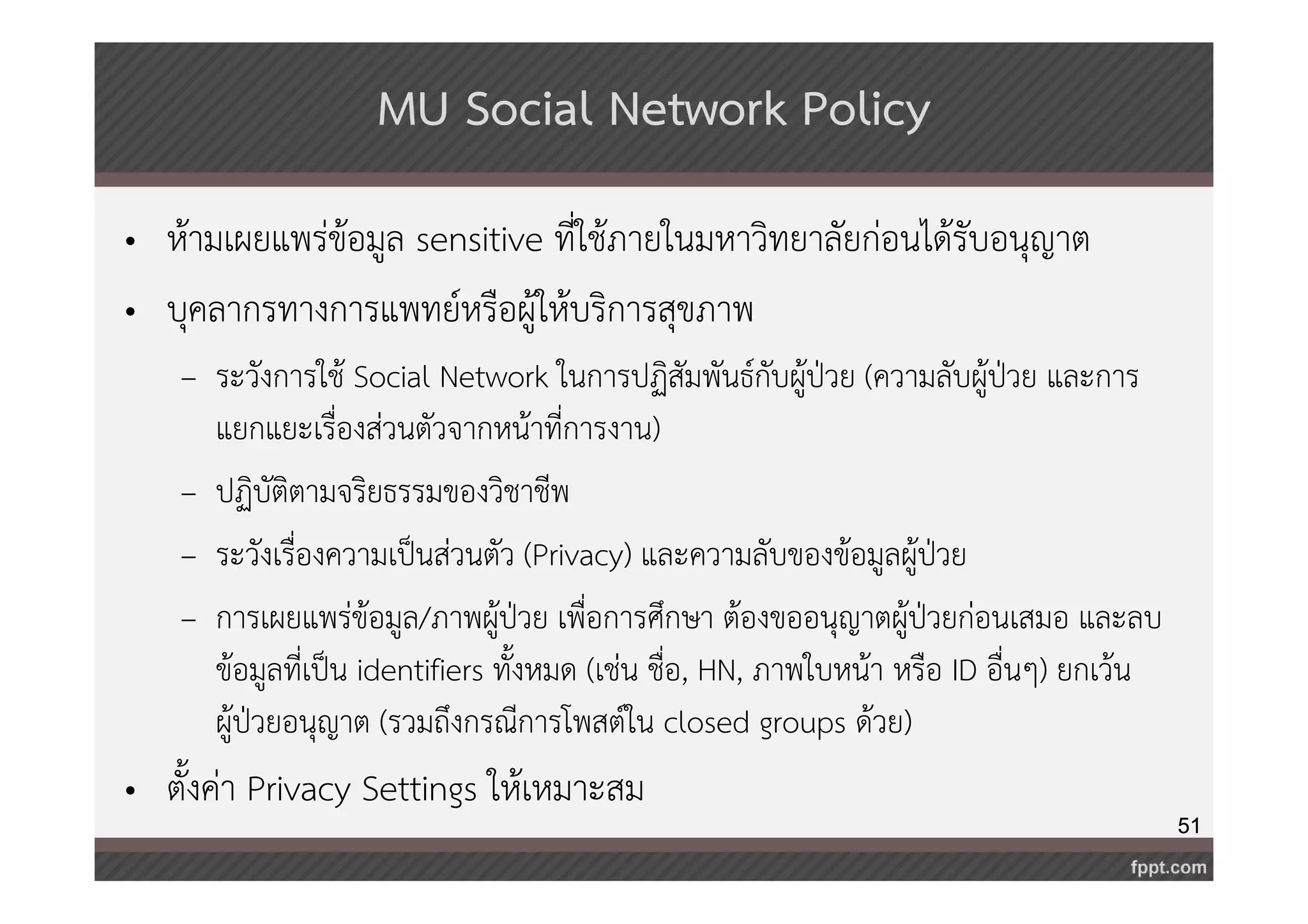 51 
MU Social Network Policy 
• ห้ามเผยแพร่ข้อมูล sensitive ที่ใช้ภายในมหาวิทยาลัยก่อนได้รับอนุญาต 
• บุคลากรทางการแพทย์หรือผู้ให้บริการสุขภาพ 
– ระวังการใช้ Social Network ในการปฏิสัมพันธ์กับผู้ป่วย (ความลับผู้ป่วย และการ 
แยกแยะเรื่องส่วนตัวจากหน้าที่การงาน) 
– ปฏิบัติตามจริยธรรมของวิชาชีพ 
– ระวังเรื่องความเป็นส่วนตัว (Privacy) และความลับของข้อมูลผู้ป่วย 
– การเผยแพร่ข้อมูล/ภาพผู้ป่วย เพื่อการศึกษา ต้องขออนุญาตผู้ป่วยก่อนเสมอ และลบ 
ข้อมูลที่เป็น identifiers ทั้งหมด (เช่น ชื่อ, HN, ภาพใบหน้า หรือ ID อื่นๆ) ยกเว้น 
ผู้ป่วยอนุญาต (รวมถึงกรณีการโพสต์ใน closed groups ด้วย) 
• ตั้งค่า Privacy Settings ให้เหมาะสม 
 