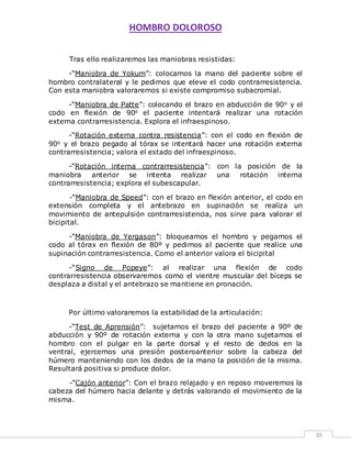 HOMBRO DOLOROSO 
10 
Tras ello realizaremos las maniobras resistidas: 
-“Maniobra de Yokum”: colocamos la mano del paciente sobre el 
hombro contralateral y le pedimos que eleve el codo contrarresistencia. 
Con esta maniobra valoraremos si existe compromiso subacromial. 
-“Maniobra de Patte”: colocando el brazo en abducción de 90o y el 
codo en flexión de 90o el paciente intentará realizar una rotación 
externa contrarresistencia. Explora el infraespinoso. 
-“Rotación externa contra resistencia”: con el codo en flexión de 
90o y el brazo pegado al tórax se intentará hacer una rotación externa 
contrarresistencia; valora el estado del infraespinoso. 
-“Rotación interna contrarresistencia”: con la posición de la 
maniobra anterior se intenta realizar una rotación interna 
contrarresistencia; explora el subescapular. 
-“Maniobra de Speed”: con el brazo en flexión anterior, el codo en 
extensión completa y el antebrazo en supinación se realiza un 
movimiento de antepulsión contrarresistencia, nos sirve para valorar el 
bicipital. 
-“Maniobra de Yergason”: bloqueamos el hombro y pegamos el 
codo al tórax en flexión de 80º y pedimos al paciente que realice una 
supinación contrarresistencia. Como el anterior valora el bicipital 
-“Signo de Popeye”: al realizar una flexión de codo 
contrarresistencia observaremos como el vientre muscular del bíceps se 
desplaza a distal y el antebrazo se mantiene en pronación. 
Por último valoraremos la estabilidad de la articulación: 
-“Test de Aprensión”: sujetamos el brazo del paciente a 90º de 
abducción y 90º de rotación externa y con la otra mano sujetamos el 
hombro con el pulgar en la parte dorsal y el resto de dedos en la 
ventral, ejercemos una presión posteroanterior sobre la cabeza del 
húmero manteniendo con los dedos de la mano la posición de la misma. 
Resultará positiva si produce dolor. 
-“Cajón anterior”: Con el brazo relajado y en reposo moveremos la 
cabeza del húmero hacia delante y detrás valorando el movimiento de la 
misma. 
 