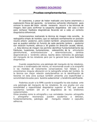HOMBRO DOLOROSO 
12 
______________Pruebas complementarias___________ 
En ocasiones, a pesar de haber realizado una buena anamnesis y 
exploración física del paciente, no tenemos suficiente información para 
conocer la causa del dolor siendo necesario recurrir a las técnicas de 
imagen; bien para confirmar la sospecha diagnóstica del caso o bien 
para rechazar hipótesis diagnósticas llevando así a cabo un correcto 
diagnóstico diferencial. 
Comenzaremos realizando la técnica de imagen más sencilla, la 
radiografía simple de hombro; que se realizará normalmente en posición 
neutra antero- posterior, pero existen también proyecciones especiales 
que se pueden solicitar en función de cada paciente (antero – posterior 
con rotación humeral, oblicua a 30 grados en dirección caudal, lateral, 
..). Esta técnica de imagen nos permite identificar fundamentalmente las 
fracturas, luxaciones, tumoraciones, osteoartritis de la articulación 
glenohumeral, acromioclavicular y esternoclavicular, cambios 
degenerativos o tendinitis cálcica. Aporta datos indirectos de patología 
del manguito de los rotadores pero por lo general tiene poca fiabilidad 
diagnóstica. 
Cuando sospechemos una patología del manguito de los rotadores, 
por rotura o tendinopatía del mismo, se recomienda acudir a la ecografía 
si las medidas de tratamiento conservadoras han fallado y no 
encontramos ninguna alteración en la radiografía simple del hombro. Es 
la técnica con mejor relación costo/beneficio en la identificación de 
lesiones en esta zona aunque también presenta una especificidad y 
sensibilidad elevadas para bursitis subacromial y tendinitis calcificante. 
Podemos acudir a la RMN cuando la ecografía ha sido dudosa ante 
una patología del manguito de los rotadores. Es una prueba con una 
sensibilidad y especificidad diagnóstica superior al TAC que puede 
resultarnos también útil en el diagnóstico de los síndromes 
subacromiales. 
Otras pruebas como la artrografía y sus variedades (neumo- artrografía 
o artrografía- resonancia) pueden ayudarnos a detectar, 
fundamentalmente, patología del manguito rotador o capsulitis 
adhesiva. 
 