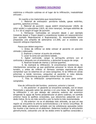 HOMBRO DOLOROSO 
17 
sistémica o infección cutánea en el lugar de la infiltración, inestabilidad 
articular… 
En cuanto a los materiales que necesitamos: 
1. Material de antisepsia: povidona iodada, gasas estériles, 
guantes, apósitos o tiritas… 
2. Material de punción: aguja estéril intramuscular (40/8, de 
color verde) o subcutánea (16/5, de color naranja). Jeringas estériles de 
2, 5 o 10 cc según el lugar de punción. 
3. Fármacos: Corticoides en solución depot ( por ejemplo 
Celestine depot o Trigon depot) y anestésicos locales sin vasoconstrictor 
(por ejemplo Mepivacacina o Bupivacaina). Es recomendable tener 
preparada una ampolla de adrenalina 1/1.000, por si existiera una 
reacción alérgica importante. 
Pasos que deben seguirse: 
1. Antes de infiltrar se debe colocar al paciente en posición 
cómoda y adecuada. 
2. Explorar y marcar el punto de entrada. 
3. Lavar la zona con povidona iodada. 
4. Agitar corticoide, cargar la jeringuilla primero con el 
corticoide y después con el anestésico, y desechar la aguja de carga. 
5. Realizar lavado de manos y utilizar guantes. 
6. Se realizará la infiltración. Si encontramos resistencias, no 
intentaremos vencerlas ya que podríamos provocar la rotura de algún 
tendón, y antes de infiltrar el fármaco siempre aspiraremos para 
comprobar que no estamos en un vaso sanguíneo. Si se infiltra en zonas 
próximas a tejido nervioso, preguntar al paciente si nota dolores 
lancinantes o parestesias que pueden indicar lesión del nervio. 
7. Tras la infiltración comprimiremos la zona para evitar 
sangrados. 
Vías de infiltración del hombro: posterior, anterior y lateral. 
1. Vía posterior: el paciente se encuentra sentado, con el brazo 
flexionado y apoyado sobre las piernas o en una mesa. Se debe realizar 
la infiltración 1 cm por debajo del extremo externo del acromion 
dirigiendo la aguja de forma perpendicular al plano cutáneo, en sentido 
anterior hacia la apófisis coracoides, que estaremos palpando con el 
dedo índice. Es la vía más sencilla y por lo tanto la más recomendada. 
2. Vía anterior: no es el abordaje más utilizado, ya que en esa 
región se encuentra la arteria acromiotorácica y el nervio circunflejo. El 
paciente debe permanecer sentado con los antebrazos apoyados sobre 
los muslos y las manos en el abdomen. Debemos localizar la articulación 
glenohumeral, colocando uno de los dedos entre la apófisis coracoides y 
 