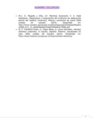 HOMBRO DOLOROSO 
21 
 M.C. G. Magaña y Villa, J.P. Martinez Ascensión, F. A. Vidal 
Rodríguez. Diagnostico y tratamiento del síndrome de abdoucción 
dolora del hombro [internet]. Mexico; secretaria de salud 2009 
[citado 29 octubre 2014]. Disponible en: 
http://www.cenetec.salud.gob.mx/descargas/gpc/CatalogoMaestro 
/IMSS_617_13_SXDEMANGUITOROTADOR/617GRR.pdf 
 M. C. Catiñeira Perez, C. Costa Ribas, A. Louro Gonzalez. Hombro 
doloroso [internet]. A Coruña, España: Fisterra; actualizado 01 
julio 2003 [citado 28 octubre 2014]. Disponible en: 
http://www.fisterra.com/guias-clinicas/hombro-doloroso/ 
