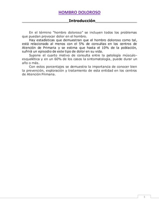 HOMBRO DOLOROSO 
3 
____________________Introducción__________________ 
En el término “hombro doloroso” se incluyen todos los problemas 
que puedan provocar dolor en el hombro. 
Hay estadísticas que demuestran que el hombro doloroso como tal, 
está relacionado al menos con el 5% de consultas en los centros de 
Atención de Primaria y se estima que hasta el 10% de la población, 
sufrirá un episodio de este tipo de dolor en su vida. 
Supone el cuarto motivo de consulta entre la patología músculo-esquelética 
y en un 60% de los casos la sintomatología, puede durar un 
año o más. 
Con estos porcentajes se demuestra la importancia de conocer bien 
la prevención, exploración y tratamiento de esta entidad en los centros 
de Atención Primaria. 
 
