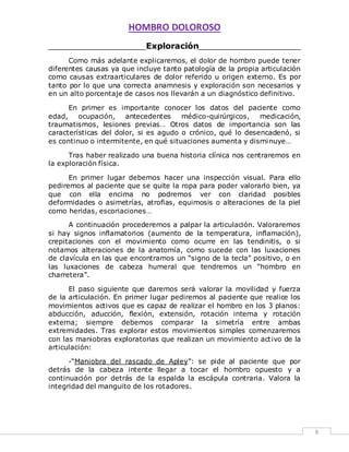 HOMBRO DOLOROSO 
8 
___________________Exploración____________________ 
Como más adelante explicaremos, el dolor de hombro puede tener 
diferentes causas ya que incluye tanto patología de la propia articulación 
como causas extraarticulares de dolor referido u origen externo. Es por 
tanto por lo que una correcta anamnesis y exploración son necesarios y 
en un alto porcentaje de casos nos llevarán a un diagnóstico definitivo. 
En primer es importante conocer los datos del paciente como 
edad, ocupación, antecedentes médico-quirúrgicos, medicación, 
traumatismos, lesiones previas… Otros datos de importancia son las 
características del dolor, si es agudo o crónico, qué lo desencadenó, si 
es continuo o intermitente, en qué situaciones aumenta y dismi nuye… 
Tras haber realizado una buena historia clínica nos centraremos en 
la exploración física. 
En primer lugar debemos hacer una inspección visual. Para ello 
pediremos al paciente que se quite la ropa para poder valorarlo bien, ya 
que con ella encima no podremos ver con claridad posibles 
deformidades o asimetrías, atrofias, equimosis o alteraciones de la piel 
como heridas, escoriaciones… 
A continuación procederemos a palpar la articulación. Valoraremos 
si hay signos inflamatorios (aumento de la temperatura, inflamación), 
crepitaciones con el movimiento como ocurre en las tendinitis, o si 
notamos alteraciones de la anatomía, como sucede con las luxaciones 
de clavícula en las que encontramos un “signo de la tecla” positivo, o en 
las luxaciones de cabeza humeral que tendremos un “hombro en 
charretera”. 
El paso siguiente que daremos será valorar la movilidad y fuerza 
de la articulación. En primer lugar pediremos al paciente que realice los 
movimientos activos que es capaz de realizar el hombro en los 3 planos: 
abducción, aducción, flexión, extensión, rotación interna y rotación 
externa; siempre debemos comparar la simetría entre ambas 
extremidades. Tras explorar estos movimientos simples comenzaremos 
con las maniobras exploratorias que realizan un movimiento act ivo de la 
articulación: 
-“Maniobra del rascado de Apley”: se pide al paciente que por 
detrás de la cabeza intente llegar a tocar el hombro opuesto y a 
continuación por detrás de la espalda la escápula contraria. Valora la 
integridad del manguito de los rotadores. 
 