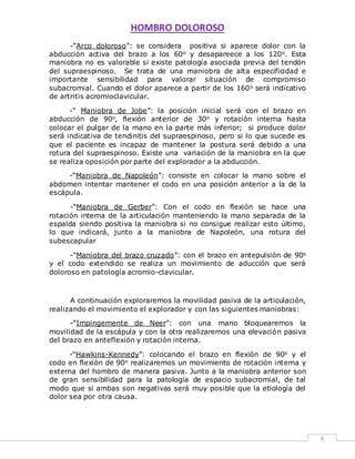 HOMBRO DOLOROSO 
9 
-“Arco doloroso”: se considera positiva si aparece dolor con la 
abducción activa del brazo a los 60o y desapareece a los 120o. Esta 
maniobra no es valorable si existe patología asociada previa del tendón 
del supraespinoso. Se trata de una maniobra de alta especificidad e 
importante sensibilidad para valorar situación de compromiso 
subacromial. Cuando el dolor aparece a partir de los 160o será indicativo 
de artritis acromioclavicular. 
-“ Maniobra de Jobe”: la posición inicial será con el brazo en 
abducción de 90o, flexión anterior de 30o y rotación interna hasta 
colocar el pulgar de la mano en la parte más inferior; si produce dolor 
será indicativa de tendinitis del supraespinoso, pero si lo que sucede es 
que el paciente es incapaz de mantener la postura será debido a una 
rotura del supraespinoso. Existe una variación de la maniobra en la que 
se realiza oposición por parte del explorador a la abducción. 
-“Maniobra de Napoleón”: consiste en colocar la mano sobre el 
abdomen intentar mantener el codo en una posición anterior a la de la 
escápula. 
-“Maniobra de Gerber”: Con el codo en flexión se hace una 
rotación interna de la articulación manteniendo la mano separada de la 
espalda siendo positiva la maniobra si no consigue realizar esto último, 
lo que indicará, junto a la maniobra de Napoleón, una rotura del 
subescapular 
-“Maniobra del brazo cruzado”: con el brazo en antepulsión de 90o 
y el codo extendido se realiza un movimiento de aducción que será 
doloroso en patología acromio-clavicular. 
A continuación exploraremos la movilidad pasiva de la articulación, 
realizando el movimiento el explorador y con las siguientes maniobras: 
-“Impingemente de Neer”: con una mano bloquearemos la 
movilidad de la escápula y con la otra realizaremos una elevación pasiva 
del brazo en anteflexión y rotación interna. 
-“Hawkins-Kennedy”: colocando el brazo en flexión de 90o y el 
codo en flexión de 90o realizaremos un movimiento de rotación interna y 
externa del hombro de manera pasiva. Junto a la maniobra anterior son 
de gran sensibilidad para la patología de espacio subacromial, de tal 
modo que si ambas son negativas será muy posible que la etiología del 
dolor sea por otra causa. 
 