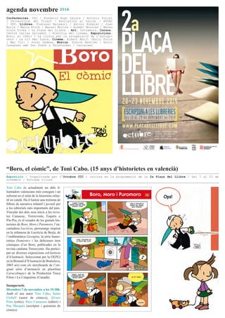 agenda novembre 2014
Toni Cabo és actualment un dels il·
lustradors valencians més coneguts i un
referent en el món de la historieta infan·
til en català. Ha il·lustrat una trentena de
llibres de narrativa infantil i juvenil per
a les editorials més importants del país.
Vinculat des dels seus inicis a les revis·
tes Camacuc, Tretzevents, Esquitx o
Piu-Piu, és el creador de les genials his·
torietes de Boro, Moro i Puromoro, l’en·
cantadora Lucrècia, personatge inspirat
en la infantesa de Lucrècia de Borja, de
l’emblemàtica Georgina, la sèrie humo·
rística Domèstics i les delicioses tires
còmiques d’en Boro, publicades en la
revista catalana Tretzevents. Ha partici·
pat en diverses exposicions col·lectives
d’il·lustració. Seleccionat per la OEPLI
en la Biennal d’Il·lustració de Bratislava,
2003 així com els storyboards de l’ori·
ginal sèrie d’animació en plastilina
Caracolímpics de la Productora Truca
Films i La Cinquième (Canadà).
Inauguració.
Divendres 7 de novembre a les 19.30h.
Amb el seu autor Toni Cabo, Sento
Llobell (autor de còmics), Álvaro
Pons (crític), Paco Camarasa (editor) i
Pau Marqués (escriptor i guionista de
còmics)
“Boro, el còmic”, de Toni Cabo. (15 anys d’historietes en valencià)
Exposició / Organitzada per l’Octubre CCC i inclosa en la programació de la 2a Plaça del Llibre / Del 7 al 23 de
novembre / Entrada lliure
Conferències. UOC / Fundació Hugo Zárate / Antonio Turiel
/ Universitat del Tirant / Escriptors al terrat / AVVAC
/ UPV. Llibres. Francesc Baixauli / Antoni Albalat / Joan
Borja / Maria Folch / Manuel Molins / Eusebi Morales / Mateu
Lluís Vives / 2a Plaça del Llibre . Art. Intramurs. Cursos.
Centre Carles Salvador / Història del cinema. Exposicions.
Boro, el còmic / La lluita per la recuperació de l’autogo-
vern / La nit més fosca. Cinema. Albert Abril /Enric Folch
/ Mar Coll / Jordi Cadena. Música. Pierre Bastien / Enric
Casasses amb Don Simón & Telefunken / Carraixet
 
