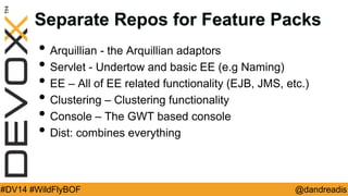 @dandreadis 
#DV14 #WildFlyBOF 
Separate Repos for Feature Packs 
•Arquillian - the Arquillian adaptors 
•Servlet - Undertow and basic EE (e.g Naming) 
•EE – All of EE related functionality (EJB, JMS, etc.) 
•Clustering – Clustering functionality 
•Console – The GWT based console 
•Dist: combines everything  