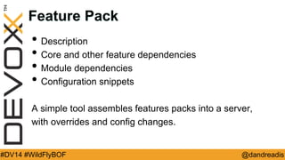 @dandreadis 
#DV14 #WildFlyBOF 
Feature Pack 
•Description 
•Core and other feature dependencies 
•Module dependencies 
•Configuration snippets 
A simple tool assembles features packs into a server, 
with overrides and config changes.  