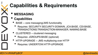 @dandreadis 
#DV14 #WildFlyBOF 
Capabilities & Requirements 
•MESSAGING 
•Capabilities 
•BASE -- core messaging/JMS functionality 
•Requires: SECURITY:SECURITY-DOMAIN, JCA:BASE, CDI:BASE, TRANSACTIONS:TRANSACTION-MANAGER, NAMING:BASE 
•CLUSTERED -- clustered messaging 
•Requires: JGROUPS:BASE (optional) 
•HTTP-UPGRADE -- JMS multiplexing over HTTP 
•Requires: UNDERTOW:HTTP-UPGRADE  