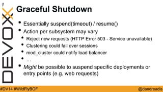 @dandreadis 
#DV14 #WildFlyBOF 
Graceful Shutdown 
•Essentially suspend(timeout) / resume() 
•Action per subsystem may vary 
•Reject new requests (HTTP Error 503 - Service unavailable) 
•Clustering could fail over sessions 
•mod_cluster could notify load balancer 
•… 
•Might be possible to suspend specific deployments or entry points (e.g. web requests)  