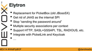 @dandreadis 
#DV14 #WildFlyBOF 
Elytron 
•Replacement for PicketBox (old JBossSX) 
•Get rid of JAAS as the internal SPI 
•Stop “sending the password around” 
•Multiple security associations per context 
•Support HTTP, SASL+GSSAPI, TSL, RADIOUS, etc. 
•Integrate with PicketLink and Keycloak 
•…  