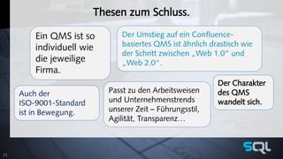 Thesen zum Schluss. 
Ein QMS ist so 
individuell wie 
die jeweilige 
Firma. 
Der Umstieg auf ein Confluence-basiertes 
QMS ist ähnlich drastisch wie 
der Schritt zwischen „Web 1.0“ und 
„Web 2.0“. 
Der Charakter 
des QMS 
wandelt sich. 
Passt zu den Arbeitsweisen 
und Unternehmenstrends 
unserer Zeit – Führungsstil, 
Agilität, Transparenz… 
Auch der 
ISO-9001-Standard 
ist in Bewegung. 
21 
 