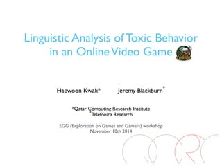 Linguistic Analysis of Toxic Behavior 
in an Online Video Game 
Haewoon Kwak* Jeremy Blackburn+ 
*Qatar Computing Research Institute 
+Telefonica Research 
EGG (Exploration on Games and Gamers) workshop 
November 10th 2014 
 