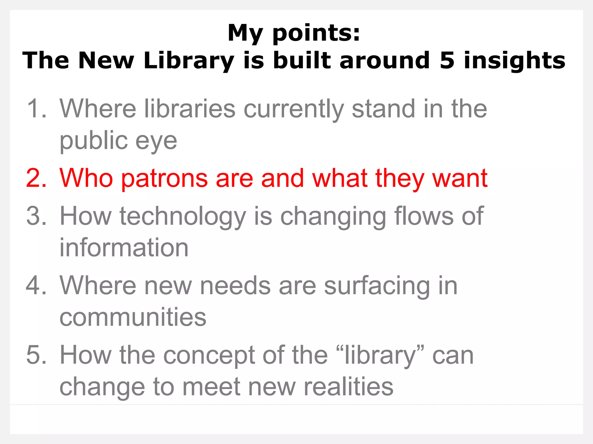 My points: The New Library is built around 5 insights 
1.Where libraries currently stand in the public eye 
2.Who patrons are and what they want 
3.How technology is changing flows of information 
4.Where new needs are surfacing in communities 
5.How the concept of the “library” can change to meet new realities  