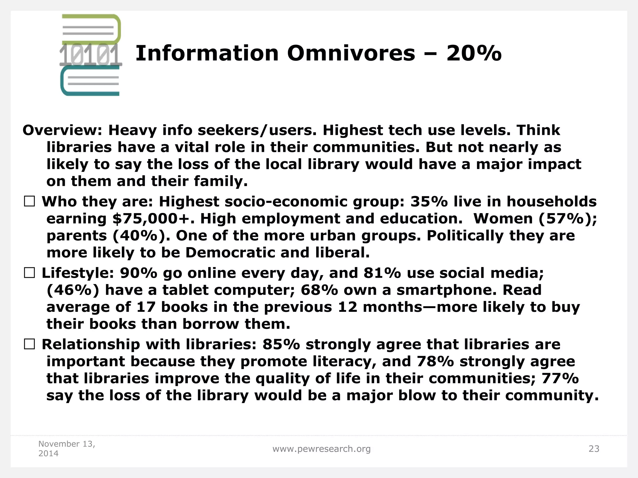 Information Omnivores – 20% 
Overview: Heavy info seekers/users. Highest tech use levels. Think libraries have a vital role in their communities. But not nearly as likely to say the loss of the local library would have a major impact on them and their family. Who they are: Highest socio-economic group: 35% live in households earning $75,000+. High employment and education. Women (57%); parents (40%). One of the more urban groups. Politically they are more likely to be Democratic and liberal. Lifestyle: 90% go online every day, and 81% use social media; (46%) have a tablet computer; 68% own a smartphone. Read average of 17 books in the previous 12 months—more likely to buy their books than borrow them. Relationship with libraries: 85% strongly agree that libraries are important because they promote literacy, and 78% strongly agree that libraries improve the quality of life in their communities; 77% say the loss of the library would be a major blow to their community. 
November 13, 2014 
www.pewresearch.org 
23  