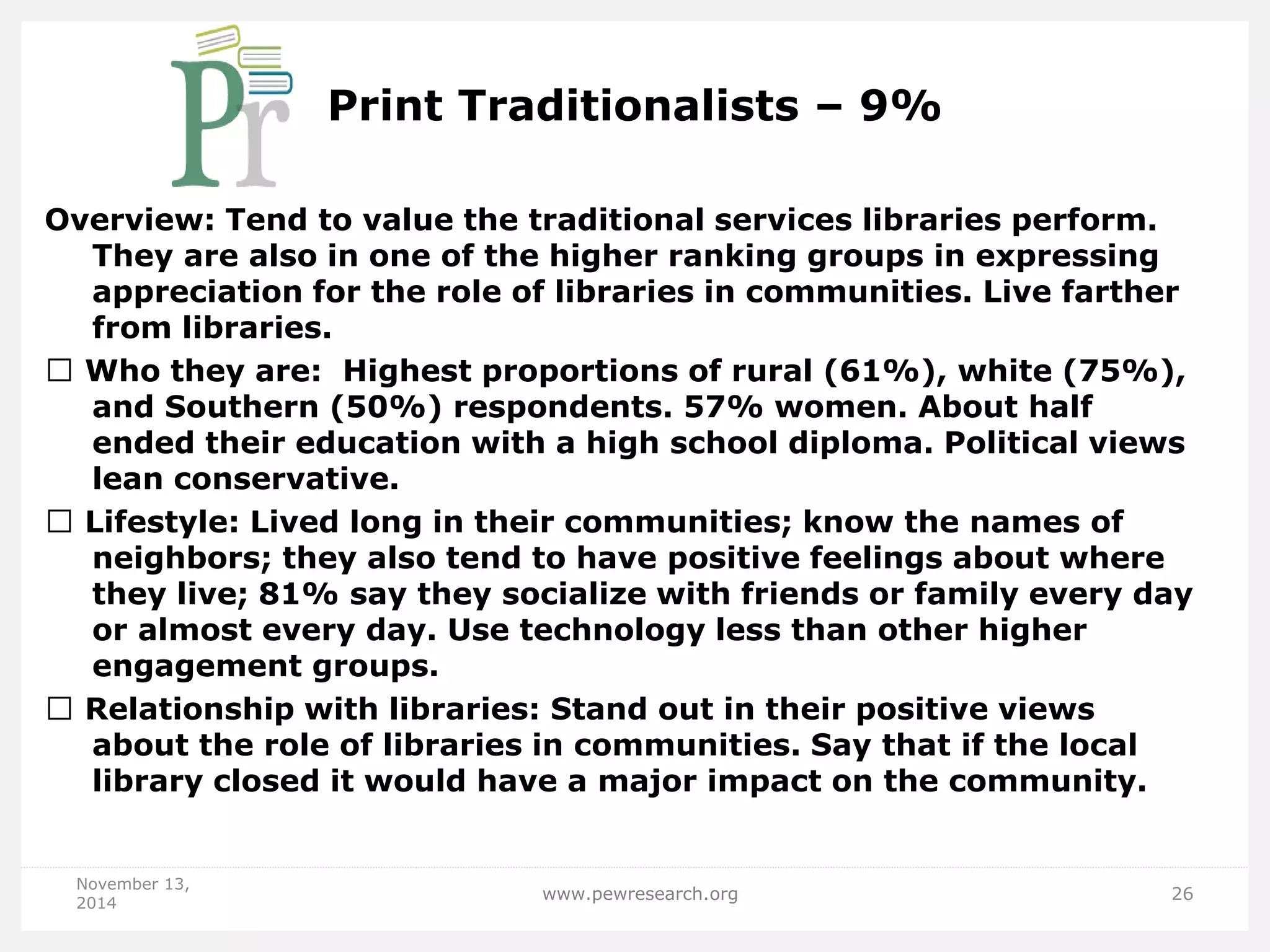 Print Traditionalists – 9% 
Overview: Tend to value the traditional services libraries perform. They are also in one of the higher ranking groups in expressing appreciation for the role of libraries in communities. Live farther from libraries. Who they are: Highest proportions of rural (61%), white (75%), and Southern (50%) respondents. 57% women. About half ended their education with a high school diploma. Political views lean conservative. Lifestyle: Lived long in their communities; know the names of neighbors; they also tend to have positive feelings about where they live; 81% say they socialize with friends or family every day or almost every day. Use technology less than other higher engagement groups. Relationship with libraries: Stand out in their positive views about the role of libraries in communities. Say that if the local library closed it would have a major impact on the community. 
November 13, 2014 
www.pewresearch.org 
26  