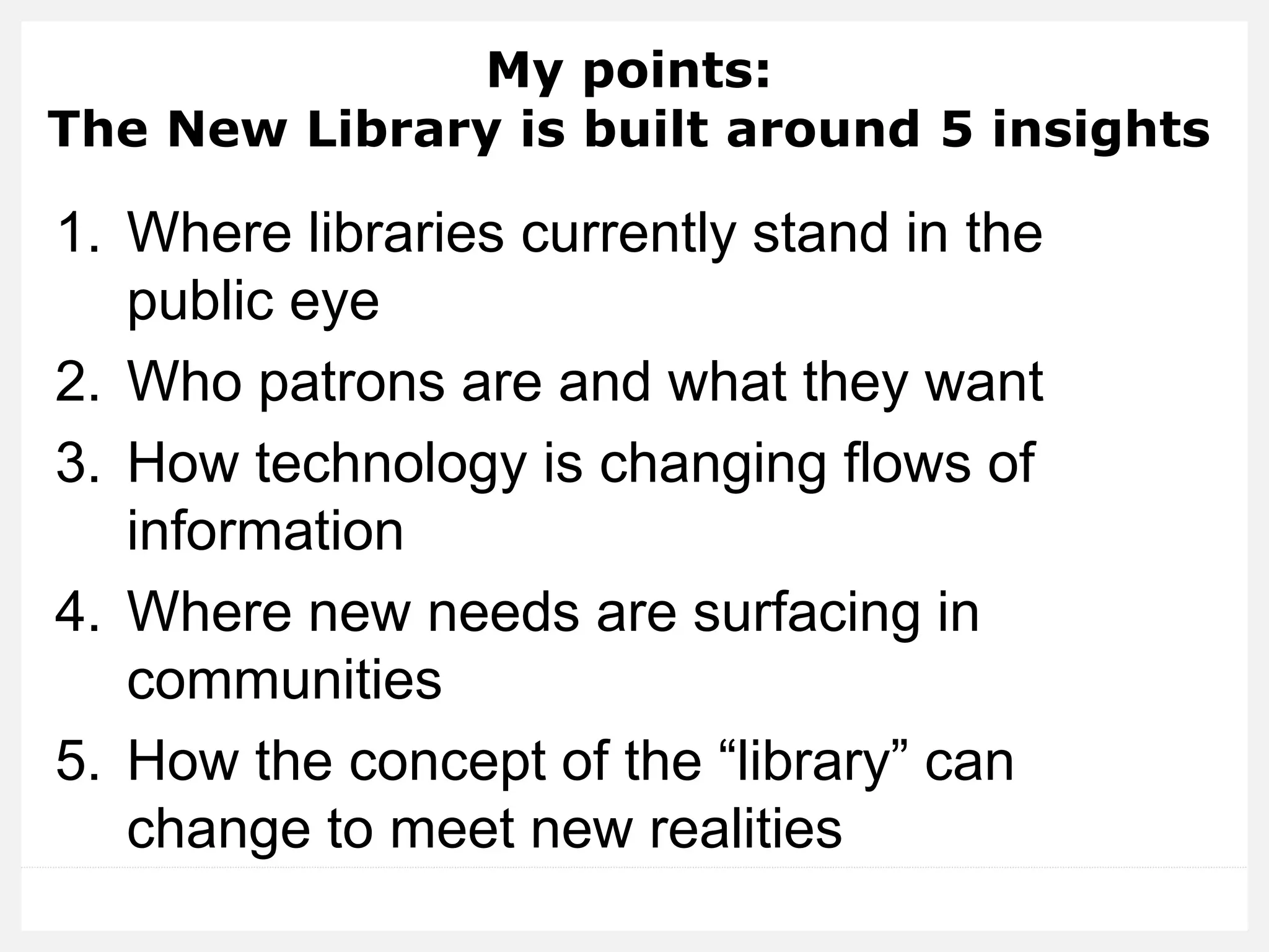 My points: The New Library is built around 5 insights 
1.Where libraries currently stand in the public eye 
2.Who patrons are and what they want 
3.How technology is changing flows of information 
4.Where new needs are surfacing in communities 
5.How the concept of the “library” can change to meet new realities  