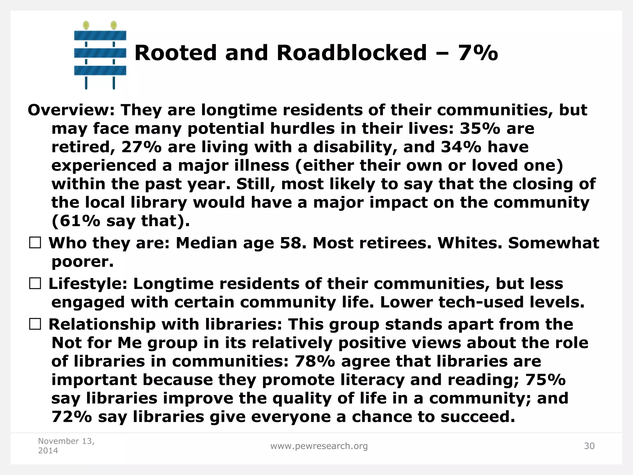 Rooted and Roadblocked – 7% 
Overview: They are longtime residents of their communities, but may face many potential hurdles in their lives: 35% are retired, 27% are living with a disability, and 34% have experienced a major illness (either their own or loved one) within the past year. Still, most likely to say that the closing of the local library would have a major impact on the community (61% say that). Who they are: Median age 58. Most retirees. Whites. Somewhat poorer. Lifestyle: Longtime residents of their communities, but less engaged with certain community life. Lower tech-used levels. Relationship with libraries: This group stands apart from the Not for Me group in its relatively positive views about the role of libraries in communities: 78% agree that libraries are important because they promote literacy and reading; 75% say libraries improve the quality of life in a community; and 72% say libraries give everyone a chance to succeed. 
November 13, 2014 
www.pewresearch.org 
30  