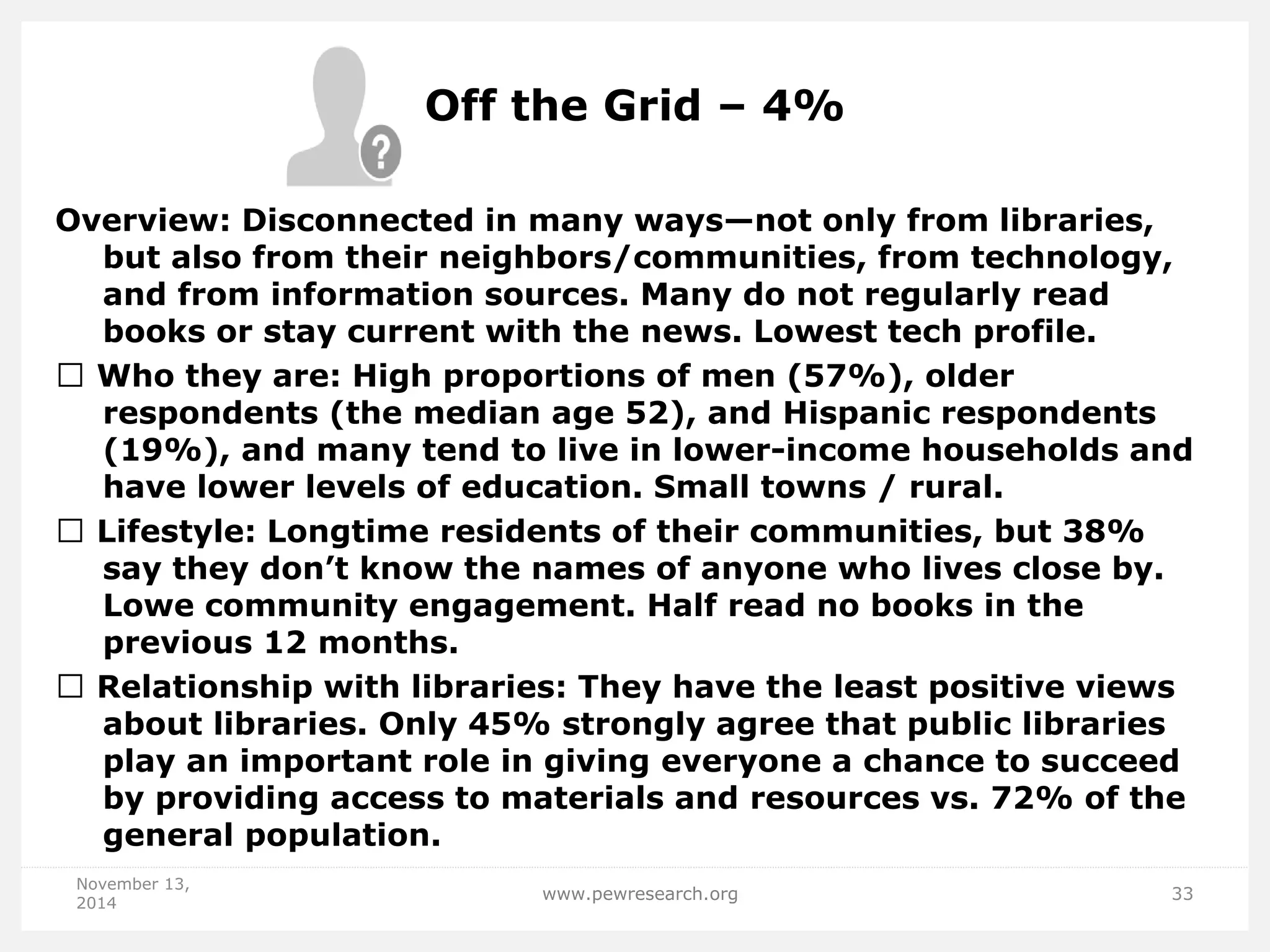 Off the Grid – 4% 
Overview: Disconnected in many ways—not only from libraries, but also from their neighbors/communities, from technology, and from information sources. Many do not regularly read books or stay current with the news. Lowest tech profile. Who they are: High proportions of men (57%), older respondents (the median age 52), and Hispanic respondents (19%), and many tend to live in lower-income households and have lower levels of education. Small towns / rural. Lifestyle: Longtime residents of their communities, but 38% say they don’t know the names of anyone who lives close by. Lowe community engagement. Half read no books in the previous 12 months. Relationship with libraries: They have the least positive views about libraries. Only 45% strongly agree that public libraries play an important role in giving everyone a chance to succeed by providing access to materials and resources vs. 72% of the general population. 
November 13, 2014 
www.pewresearch.org 
33  