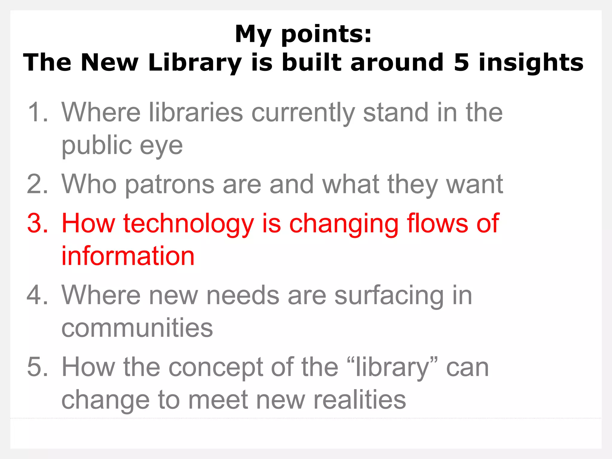 My points: The New Library is built around 5 insights 
1.Where libraries currently stand in the public eye 
2.Who patrons are and what they want 
3.How technology is changing flows of information 
4.Where new needs are surfacing in communities 
5.How the concept of the “library” can change to meet new realities  