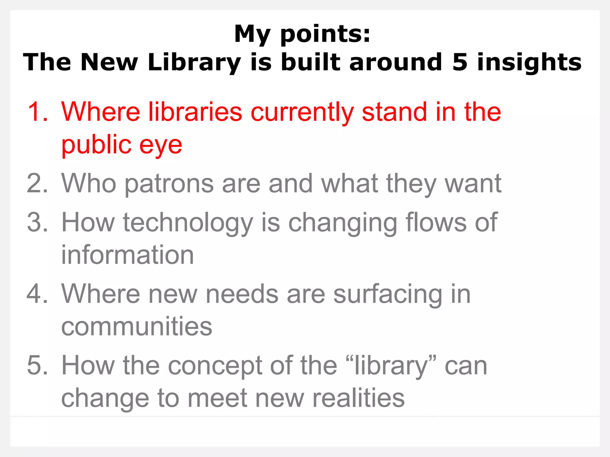 My points: The New Library is built around 5 insights 
1.Where libraries currently stand in the public eye 
2.Who patrons are and what they want 
3.How technology is changing flows of information 
4.Where new needs are surfacing in communities 
5.How the concept of the “library” can change to meet new realities  