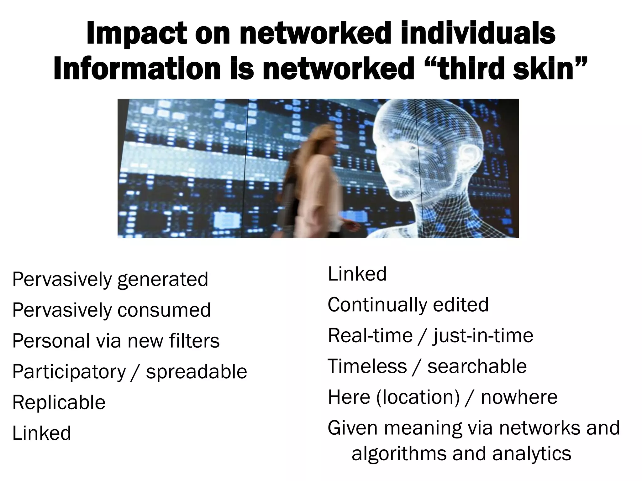Pervasively generated 
Pervasively consumed 
Personal via new filters 
Participatory / spreadable 
Replicable 
Linked 
Linked 
Continually edited 
Real-time / just-in-time 
Timeless / searchable 
Here (location) / nowhere 
Given meaning via networks and algorithms and analytics 
Impact on networked individuals 
Information is networked “third skin”  