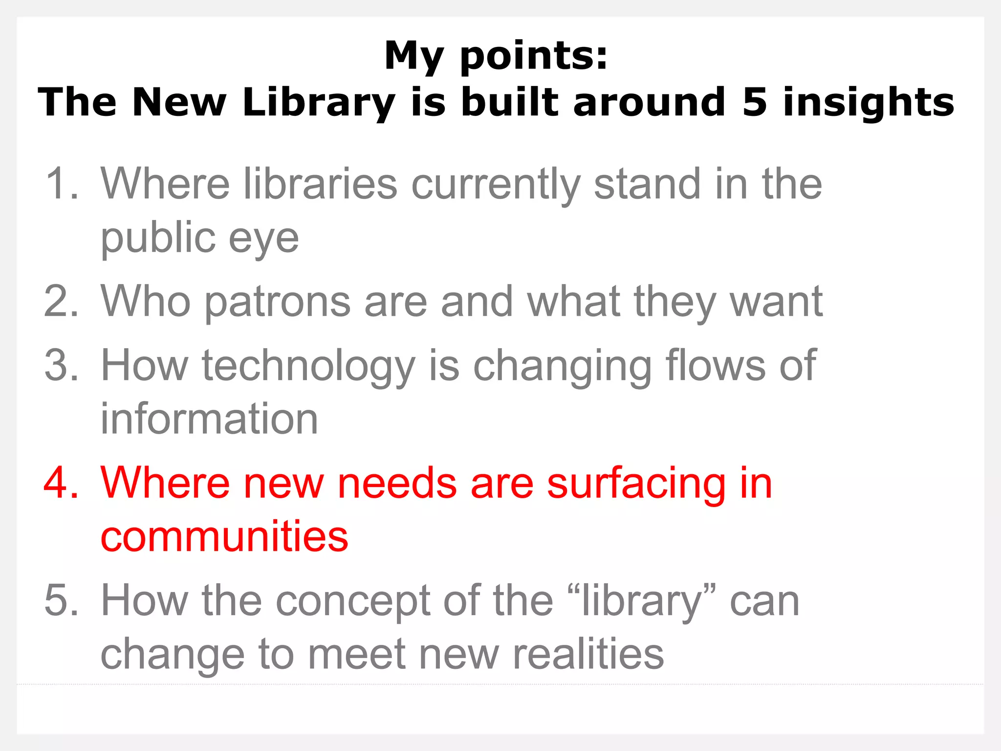 My points: The New Library is built around 5 insights 
1.Where libraries currently stand in the public eye 
2.Who patrons are and what they want 
3.How technology is changing flows of information 
4.Where new needs are surfacing in communities 
5.How the concept of the “library” can change to meet new realities  