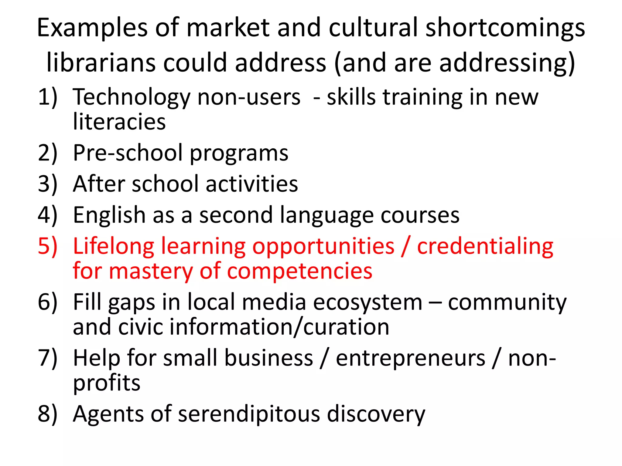 Examples of market and cultural shortcomings librarians could address (and are addressing) 
1)Technology non-users - skills training in new literacies 
2)Pre-school programs 
3)After school activities 
4)English as a second language courses 
5)Lifelong learning opportunities / credentialing for mastery of competencies 
6)Fill gaps in local media ecosystem – community and civic information/curation 
7)Help for small business / entrepreneurs / non- profits 
8)Agents of serendipitous discovery 
 