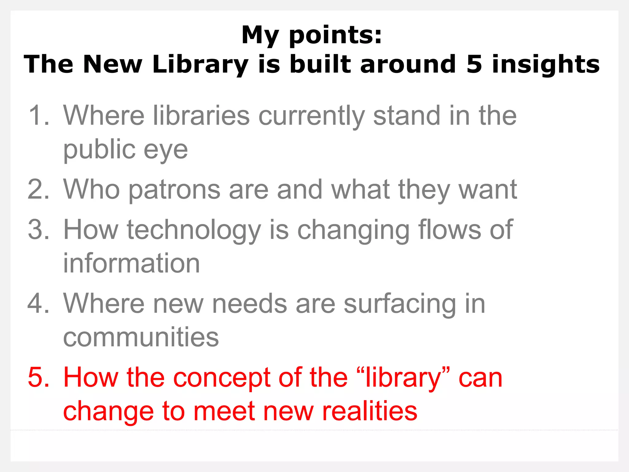 My points: The New Library is built around 5 insights 
1.Where libraries currently stand in the public eye 
2.Who patrons are and what they want 
3.How technology is changing flows of information 
4.Where new needs are surfacing in communities 
5.How the concept of the “library” can change to meet new realities  