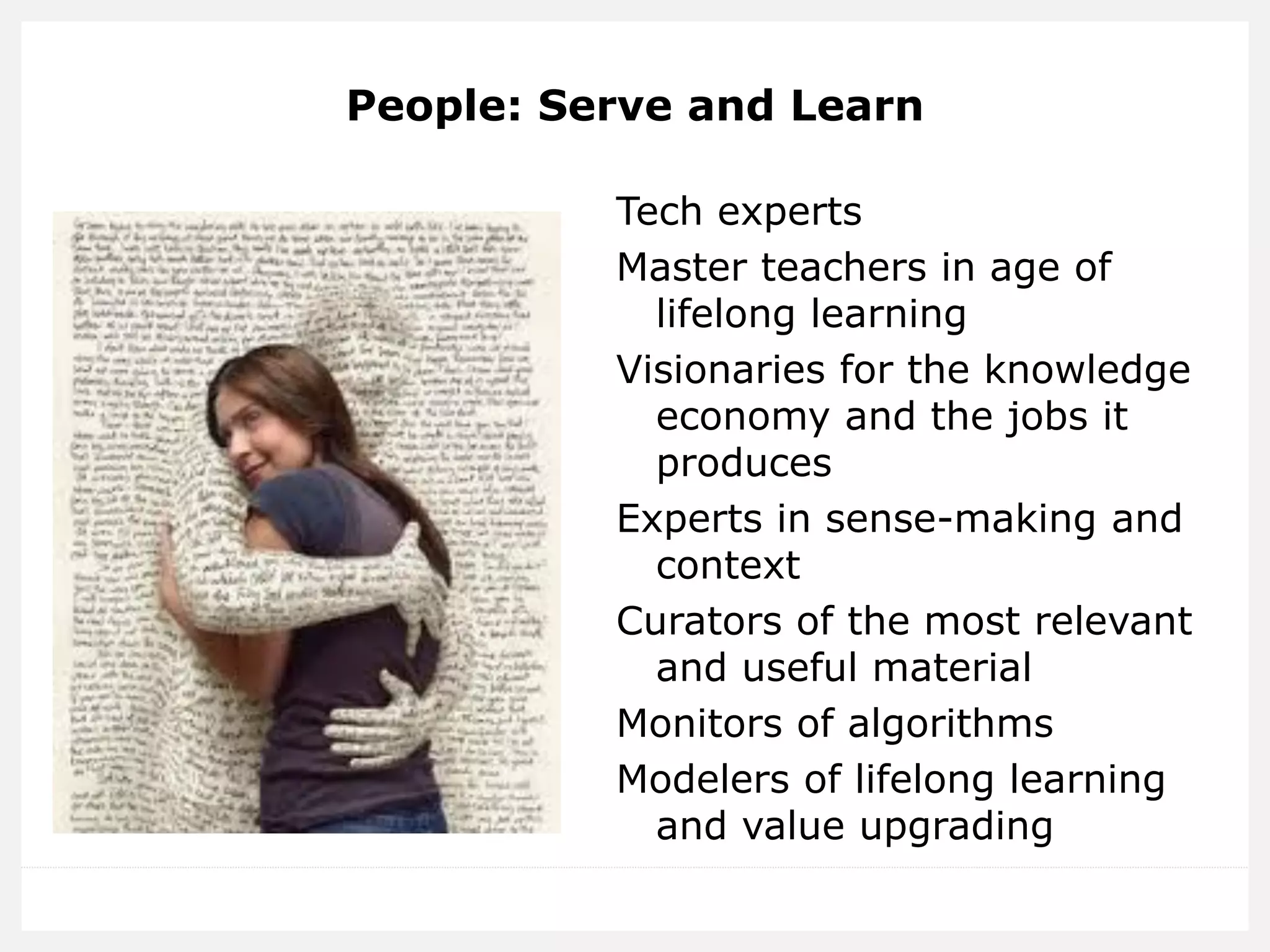 People: Serve and Learn 
Tech experts 
Master teachers in age of lifelong learning 
Visionaries for the knowledge economy and the jobs it produces 
Experts in sense-making and context 
Curators of the most relevant and useful material 
Monitors of algorithms 
Modelers of lifelong learning and value upgrading 
 