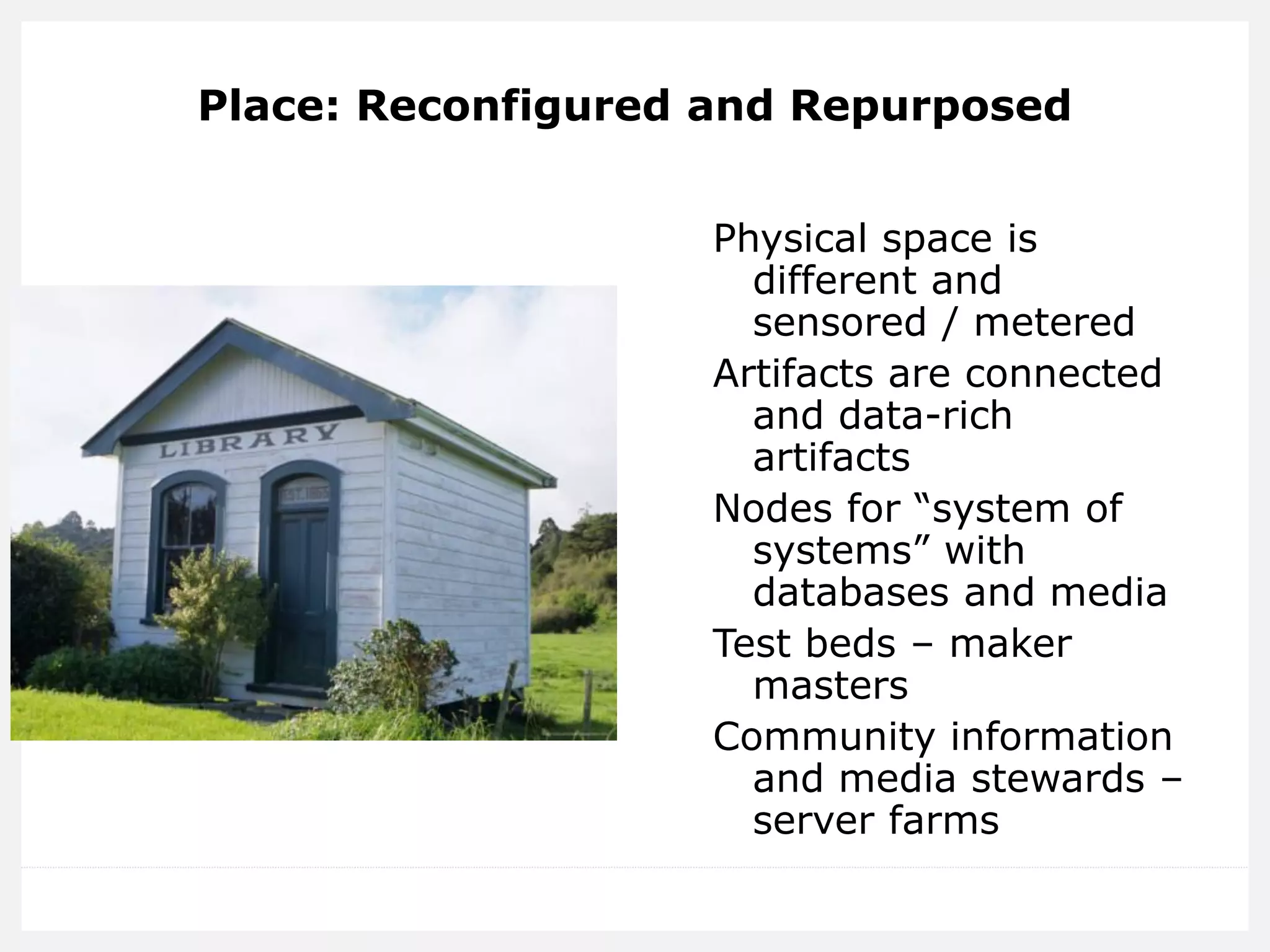 Place: Reconfigured and Repurposed 
Physical space is different and sensored / metered 
Artifacts are connected and data-rich artifacts 
Nodes for “system of systems” with databases and media 
Test beds – maker masters 
Community information and media stewards – server farms  