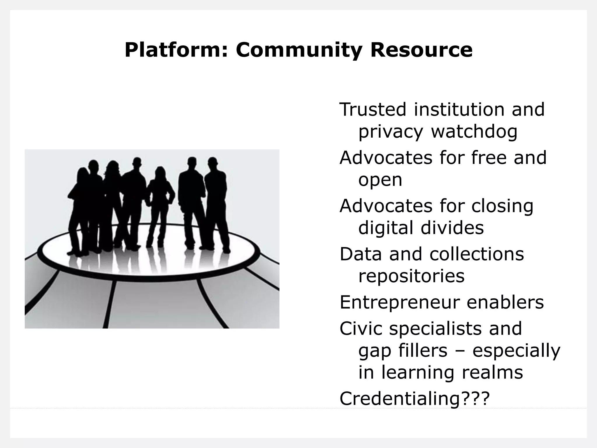 Platform: Community Resource 
Trusted institution and privacy watchdog 
Advocates for free and open 
Advocates for closing digital divides 
Data and collections repositories 
Entrepreneur enablers 
Civic specialists and gap fillers – especially in learning realms 
Credentialing???  