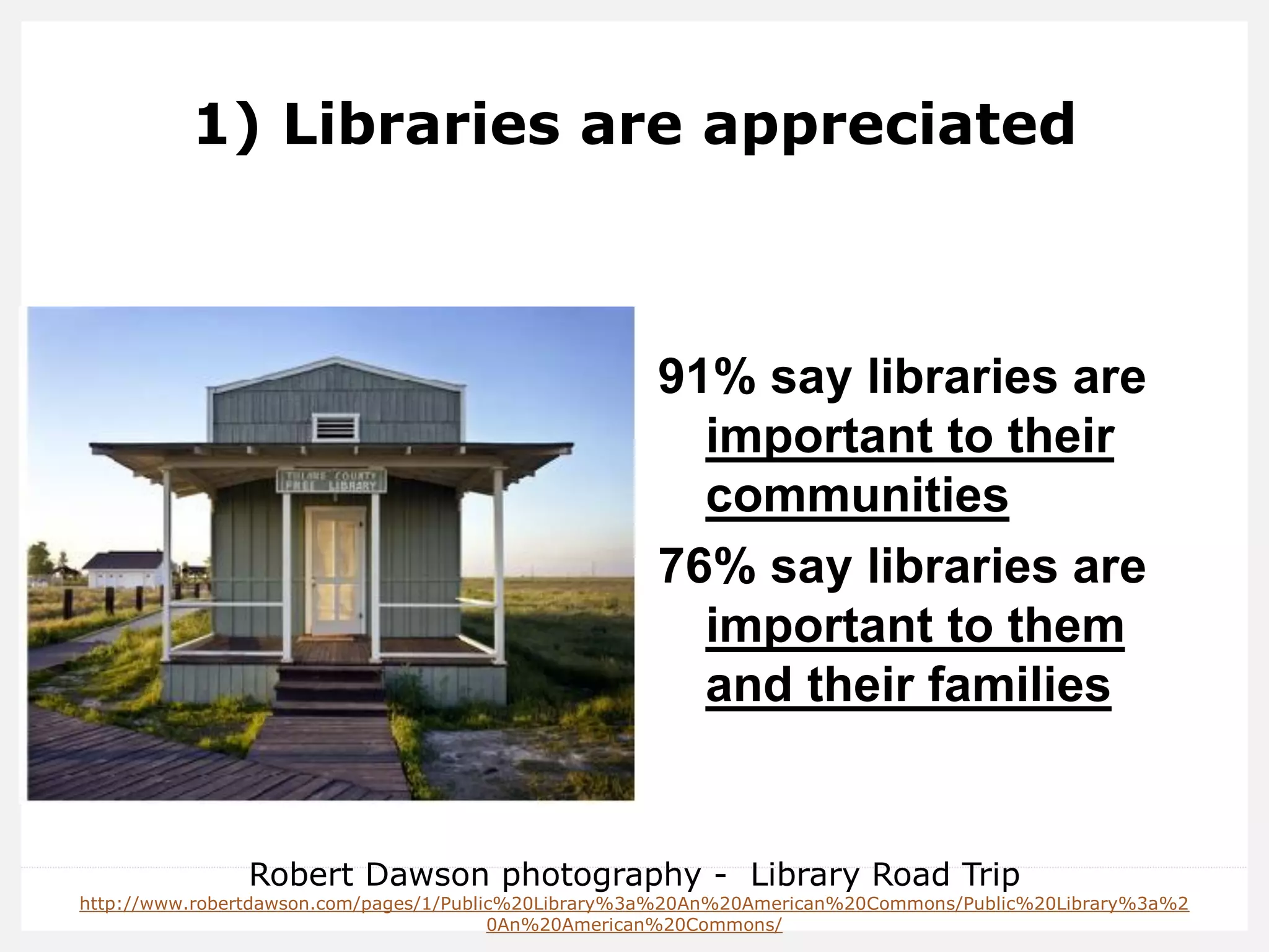 1) Libraries are appreciated 
91% say libraries are important to their communities 
76% say libraries are important to them and their families 
Robert Dawson photography - Library Road Trip 
http://www.robertdawson.com/pages/1/Public%20Library%3a%20An%20American%20Commons/Public%20Library%3a%20An%20American%20Commons/  
