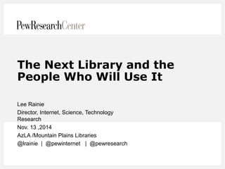 The Next Library and the People Who Will Use It 
Lee Rainie 
Director, Internet, Science, Technology Research 
Nov. 13 ,2014 
AzLA /Mountain Plains Libraries 
@lrainie | @pewinternet | @pewresearch  