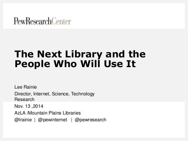 The Next Library and the People Who Will Use It 
Lee Rainie 
Director, Internet, Science, Technology Research 
Nov. 13 ,20...