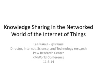 Knowledge Sharing in the Networked World of the Internet of Things 
Lee Rainie - @lrainie 
Director, Internet, Science, and Technology research 
Pew Research Center 
KMWorld Conference 
11.6.14  