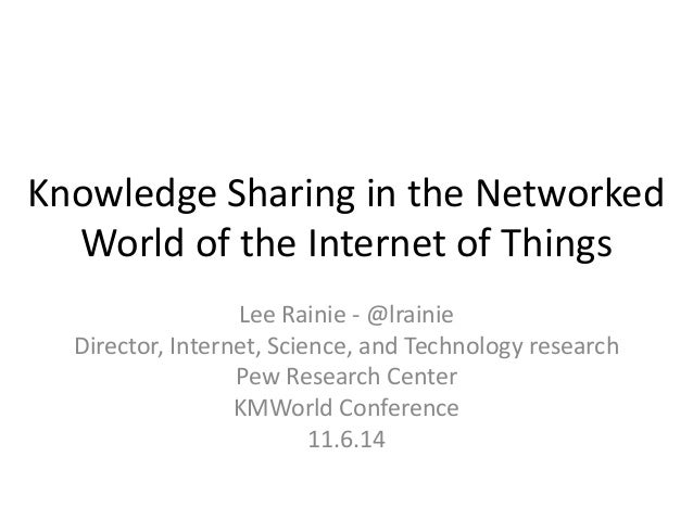 Knowledge Sharing in the Networked World of the Internet of Things 
Lee Rainie - @lrainie 
Director, Internet, Science, an...