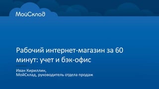 Рабочий интернет-магазин за 60 
минут: учет и бэк-офис 
Иван Кириллин, 
МойСклад, руководитель отдела продаж 
 