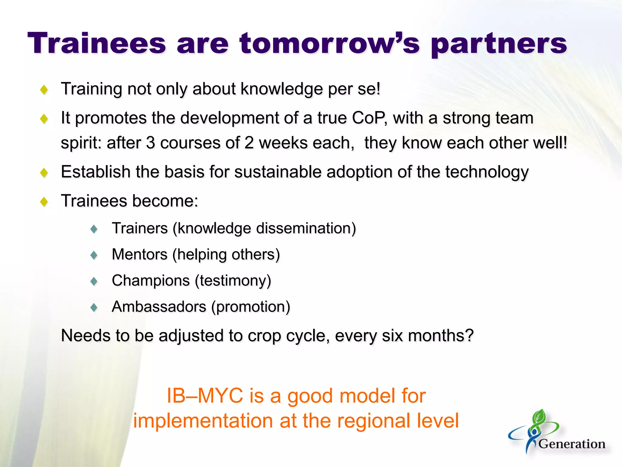 Trainees are tomorrow’s partners 
♦ 
Training not only about knowledge per se! 
♦ 
It promotes the development of a true CoP, with a strong team spirit: after 3 courses of 2 weeks each, they know each other well! 
♦ 
Establish the basis for sustainable adoption of the technology 
♦ 
Trainees become: 
♦ 
Trainers (knowledge dissemination) 
♦ 
Mentors (helping others) 
♦ 
Champions (testimony) 
♦ 
Ambassadors (promotion) 
Needs to be adjusted to crop cycle, every six months? 
IB–MYC is a good model for implementation at the regional level  