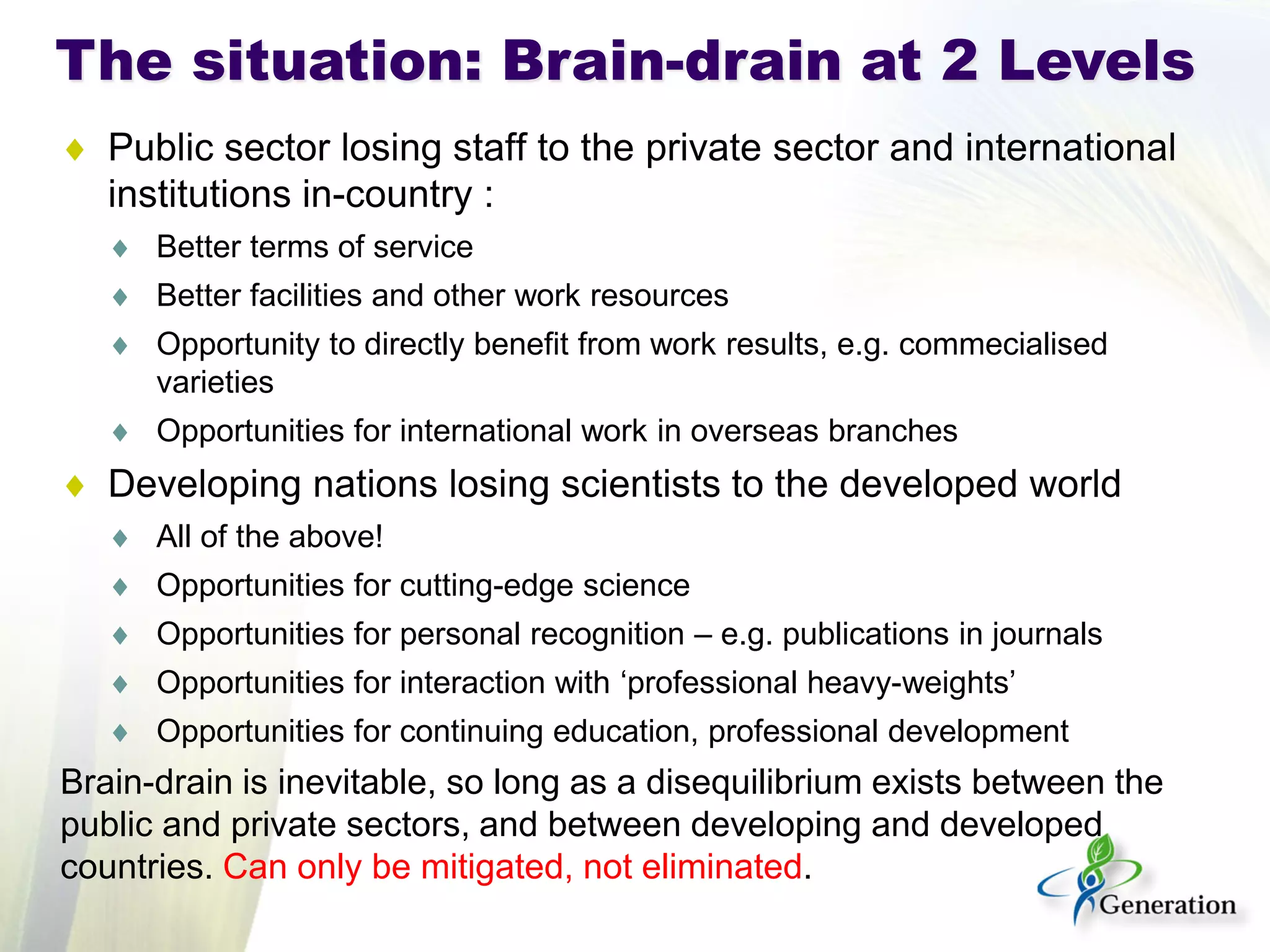 ♦ 
Public sector losing staff to the private sector and international institutions in-country : 
♦ 
Better terms of service 
♦ 
Better facilities and other work resources 
♦ 
Opportunity to directly benefit from work results, e.g. commecialised varieties 
♦ 
Opportunities for international work in overseas branches 
♦ 
Developing nations losing scientists to the developed world 
♦ 
All of the above! 
♦ 
Opportunities for cutting-edge science 
♦ 
Opportunities for personal recognition – e.g. publications in journals 
♦ 
Opportunities for interaction with ‘professional heavy-weights’ 
♦ 
Opportunities for continuing education, professional development 
Brain-drain is inevitable, so long as a disequilibrium exists between the public and private sectors, and between developing and developed countries. Can only be mitigated, not eliminated. 
The situation: Brain-drain at 2 Levels  