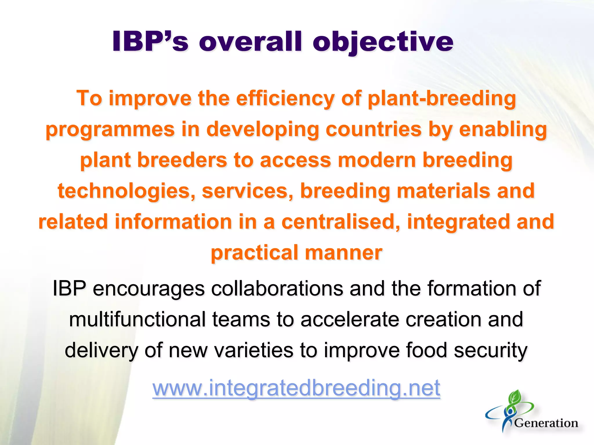 IBP’s overall objective 
To improve the efficiency of plant-breeding programmes in developing countries by enabling plant breeders to access modern breeding technologies, services, breeding materials and related information in a centralised, integrated and practical manner 
IBP encourages collaborations and the formation of multifunctional teams to accelerate creation and delivery of new varieties to improve food security 
www.integratedbreeding.net  