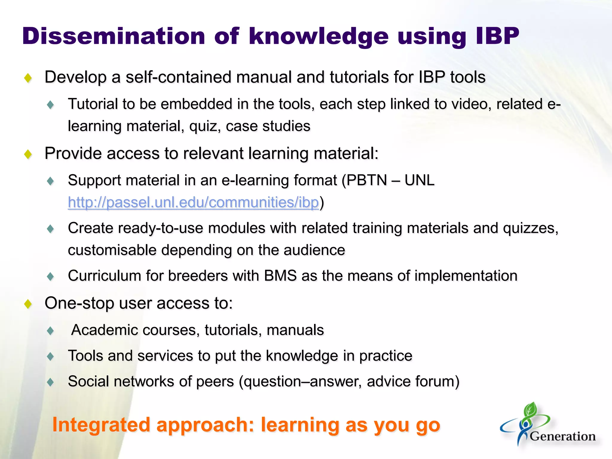 Dissemination of knowledge using IBP 
♦ 
Develop a self-contained manual and tutorials for IBP tools 
♦ 
Tutorial to be embedded in the tools, each step linked to video, related e- learning material, quiz, case studies 
♦ 
Provide access to relevant learning material: 
♦ 
Support material in an e-learning format (PBTN – UNL http://passel.unl.edu/communities/ibp) 
♦ 
Create ready-to-use modules with related training materials and quizzes, customisable depending on the audience 
♦ 
Curriculum for breeders with BMS as the means of implementation 
♦ 
One-stop user access to: 
♦ 
Academic courses, tutorials, manuals 
♦ 
Tools and services to put the knowledge in practice 
♦ 
Social networks of peers (question–answer, advice forum) 
Integrated approach: learning as you go  