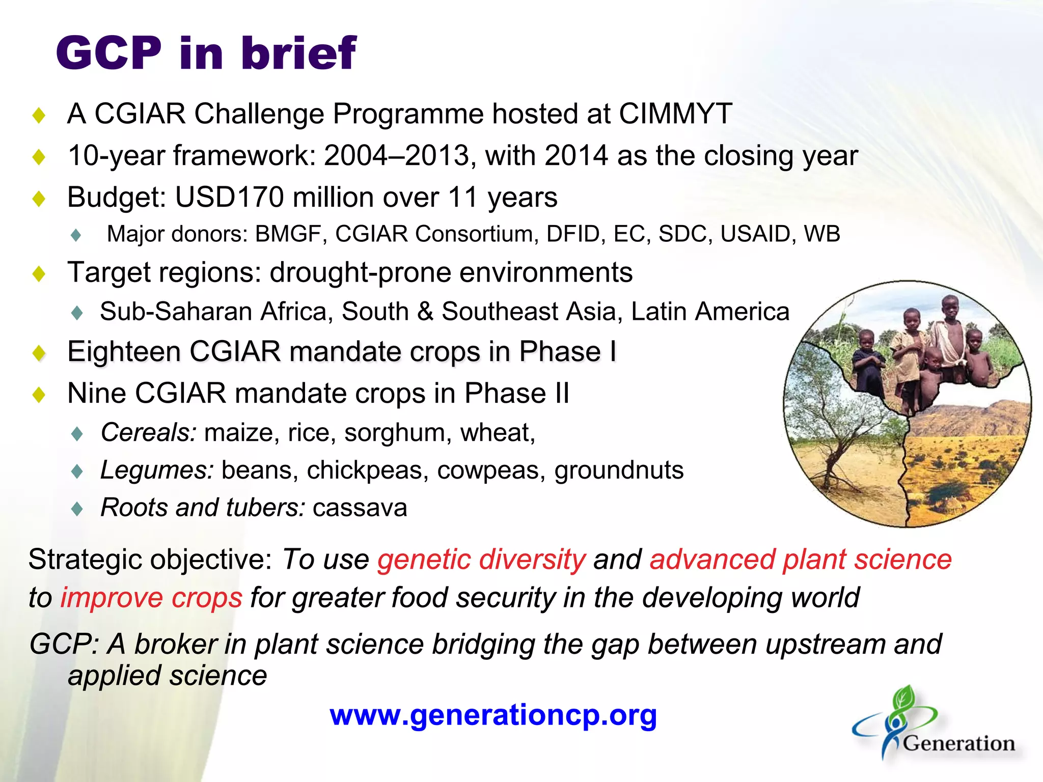 GCP in brief 
♦ 
A CGIAR Challenge Programme hosted at CIMMYT 
♦ 
10-year framework: 2004–2013, with 2014 as the closing year 
♦ 
Budget: USD170 million over 11 years 
♦ 
Major donors: BMGF, CGIAR Consortium, DFID, EC, SDC, USAID, WB 
♦ 
Target regions: drought-prone environments 
♦ 
Sub-Saharan Africa, South & Southeast Asia, Latin America 
♦ 
Eighteen CGIAR mandate crops in Phase I 
♦ 
Nine CGIAR mandate crops in Phase II 
♦ 
Cereals: maize, rice, sorghum, wheat, 
♦ 
Legumes: beans, chickpeas, cowpeas, groundnuts 
♦ 
Roots and tubers: cassava 
Strategic objective: To use genetic diversity and advanced plant science 
to improve crops for greater food security in the developing world 
GCP: A broker in plant science bridging the gap between upstream and applied science 
www.generationcp.org  