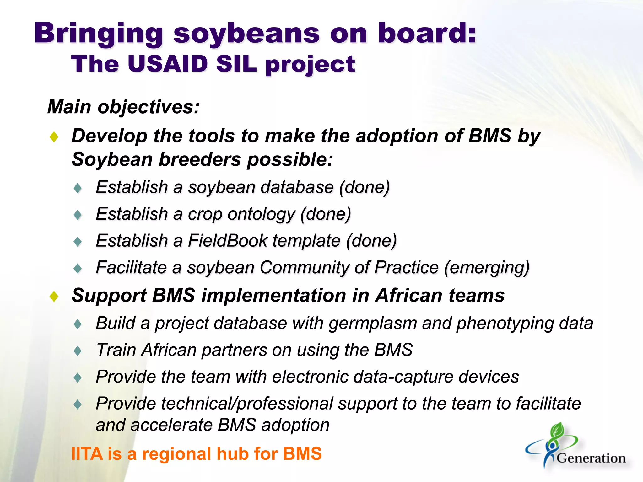 Main objectives: 
♦ 
Develop the tools to make the adoption of BMS by Soybean breeders possible: 
♦ 
Establish a soybean database (done) 
♦ 
Establish a crop ontology (done) 
♦ 
Establish a FieldBook template (done) 
♦ 
Facilitate a soybean Community of Practice (emerging) 
♦ 
Support BMS implementation in African teams 
♦ 
Build a project database with germplasm and phenotyping data 
♦ 
Train African partners on using the BMS 
♦ 
Provide the team with electronic data-capture devices 
♦ 
Provide technical/professional support to the team to facilitate and accelerate BMS adoption 
Bringing soybeans on board: The USAID SIL project 
IITA is a regional hub for BMS  