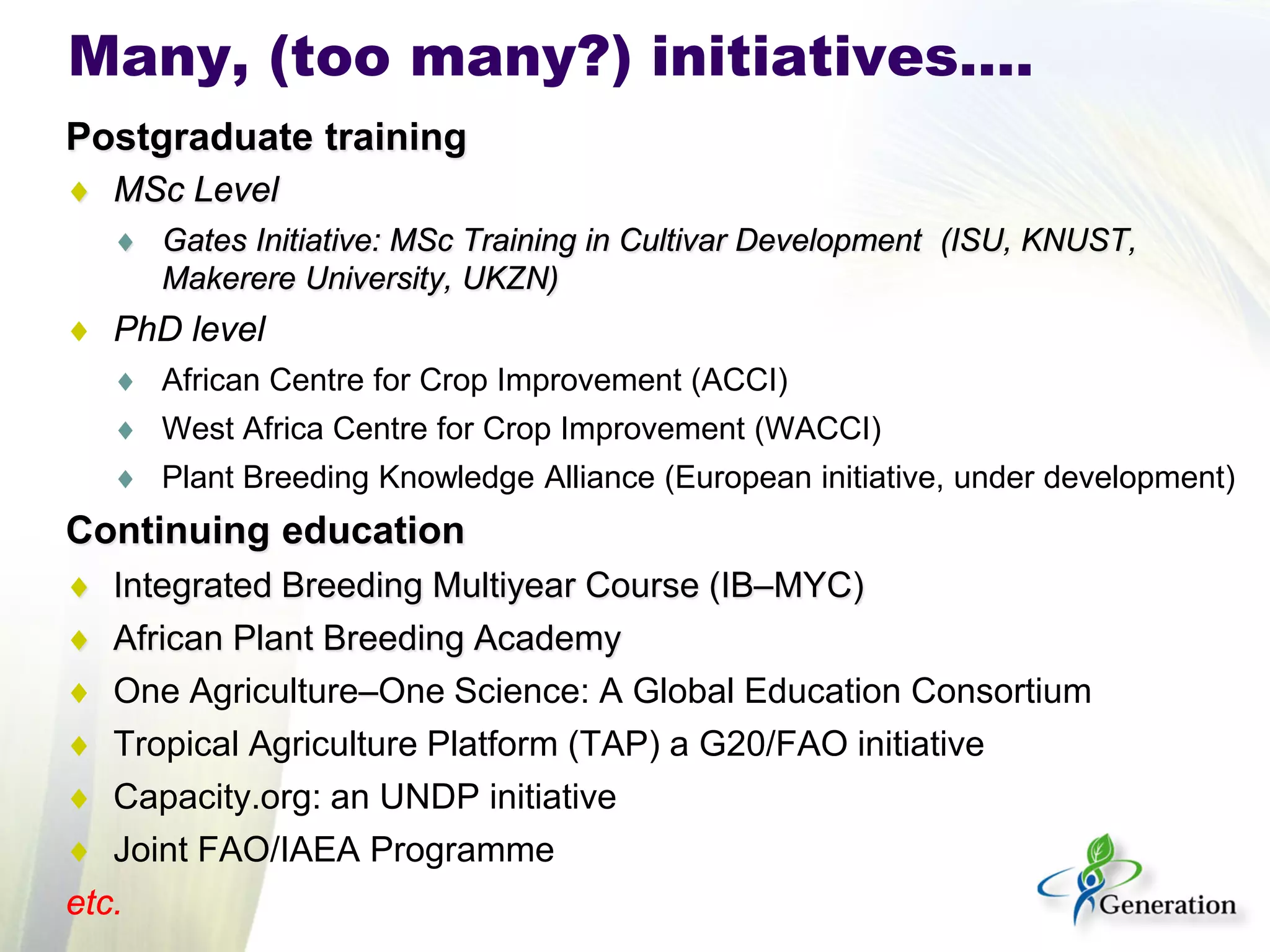 Postgraduate training 
♦ 
MSc Level 
♦ 
Gates Initiative: MSc Training in Cultivar Development (ISU, KNUST, Makerere University, UKZN) 
♦ 
PhD level 
♦ 
African Centre for Crop Improvement (ACCI) 
♦ 
West Africa Centre for Crop Improvement (WACCI) 
♦ 
Plant Breeding Knowledge Alliance (European initiative, under development) 
Continuing education 
♦ 
Integrated Breeding Multiyear Course (IB–MYC) 
♦ 
African Plant Breeding Academy 
♦ 
One Agriculture–One Science: A Global Education Consortium 
♦ 
Tropical Agriculture Platform (TAP) a G20/FAO initiative 
♦ 
Capacity.org: an UNDP initiative 
♦ 
Joint FAO/IAEA Programme 
etc. 
Many, (too many?) initiatives….  